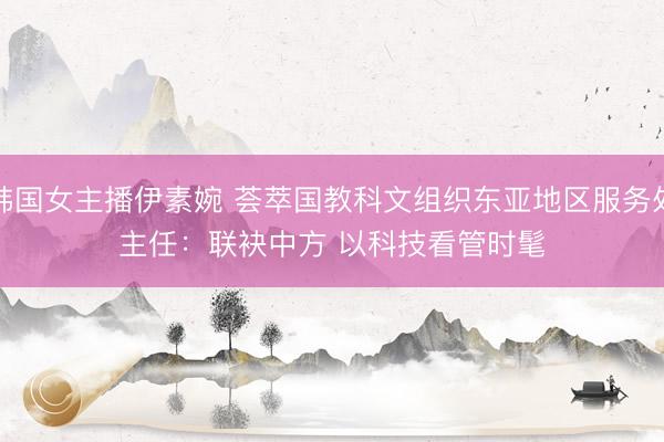 韩国女主播伊素婉 荟萃国教科文组织东亚地区服务处主任：联袂中方 以科技看管时髦