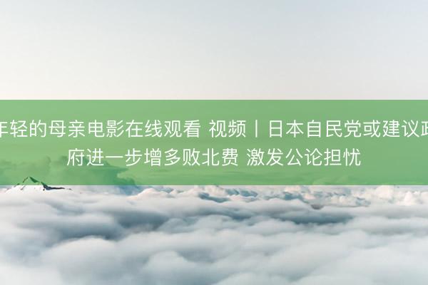 年轻的母亲电影在线观看 视频丨日本自民党或建议政府进一步增多败北费 激发公论担忧