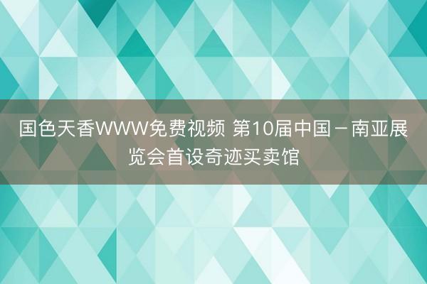 国色天香WWW免费视频 第10届中国－南亚展览会首设奇迹买卖馆