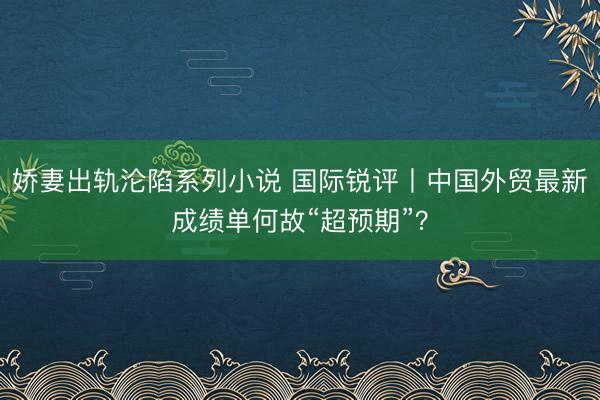 娇妻出轨沦陷系列小说 国际锐评丨中国外贸最新成绩单何故“超预期”？