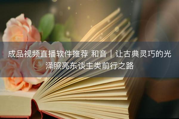 成品视频直播软件推荐 和音|让古典灵巧的光泽照亮东谈主类前行之路