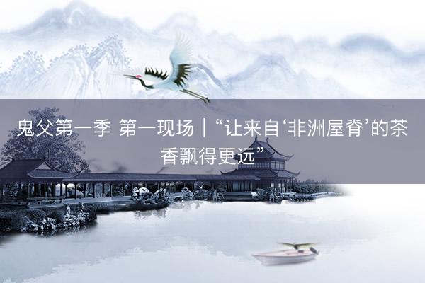 鬼父第一季 第一现场｜“让来自‘非洲屋脊’的茶香飘得更远”