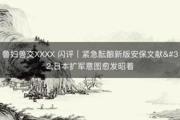 鲁妇兽交XXXX 闪评｜紧急酝酿新版安保文献 日本扩军意图愈发昭着