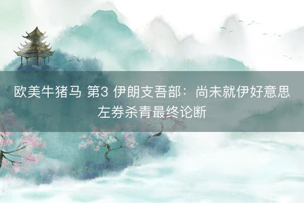 欧美牛猪马 第3 伊朗支吾部：尚未就伊好意思左券杀青最终论断
