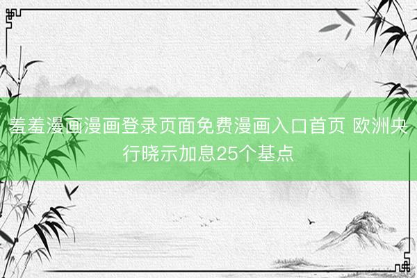 羞羞漫画漫画登录页面免费漫画入口首页 欧洲央行晓示加息25个基点
