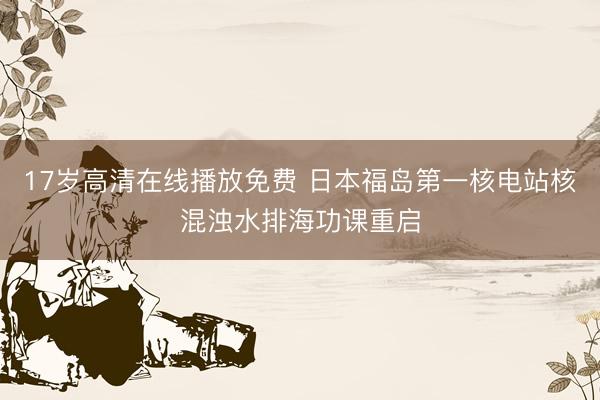 17岁高清在线播放免费 日本福岛第一核电站核混浊水排海功课重启