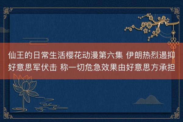 仙王的日常生活樱花动漫第六集 伊朗热烈遏抑好意思军伏击 称一切危急效果由好意思方承担