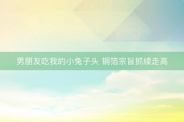 男朋友吃我的小兔子头 铜箔宗旨抓续走高