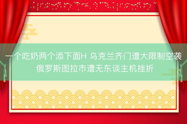 一个吃奶两个添下面H 乌克兰齐门遭大限制空袭 俄罗斯图拉市遭无东谈主机挫折