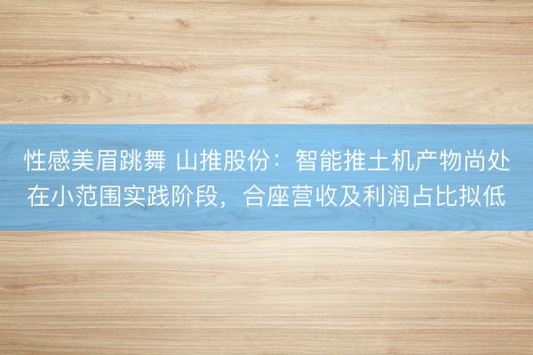 性感美眉跳舞 山推股份：智能推土机产物尚处在小范围实践阶段，合座营收及利润占比拟低