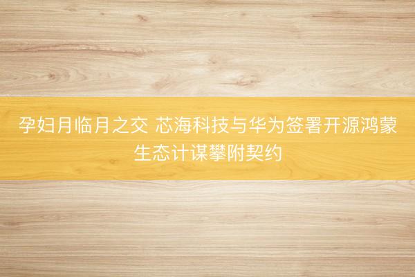 孕妇月临月之交 芯海科技与华为签署开源鸿蒙生态计谋攀附契约