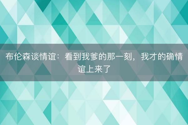 布伦森谈情谊：看到我爹的那一刻，我才的确情谊上来了