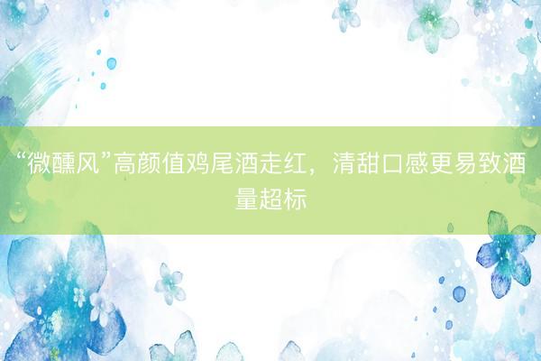 “微醺风”高颜值鸡尾酒走红，清甜口感更易致酒量超标