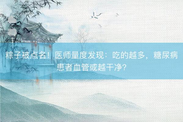 粽子被点名！医师量度发现：吃的越多，糖尿病患者血管或越干净？