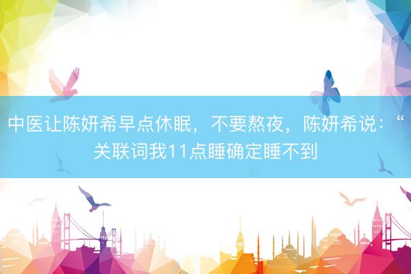 中医让陈妍希早点休眠，不要熬夜，陈妍希说：“关联词我11点睡确定睡不到