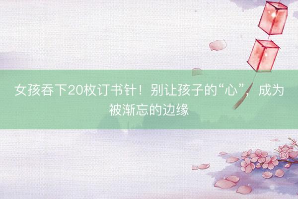 女孩吞下20枚订书针！别让孩子的“心”，成为被渐忘的边缘