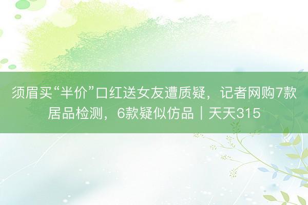 须眉买“半价”口红送女友遭质疑，记者网购7款居品检测，6款疑似仿品｜天天315