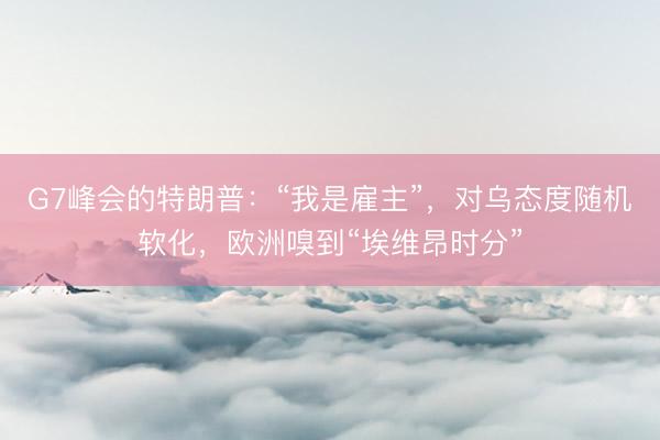 G7峰会的特朗普：“我是雇主”，对乌态度随机软化，欧洲嗅到“埃维昂时分”