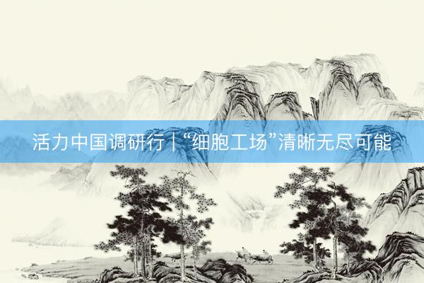 活力中国调研行 | “细胞工场”清晰无尽可能