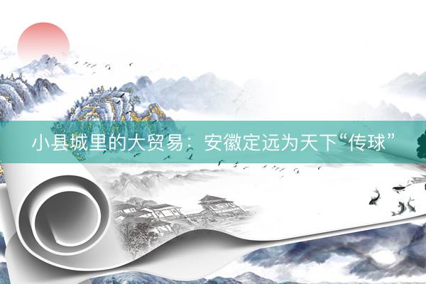 小县城里的大贸易：安徽定远为天下“传球”