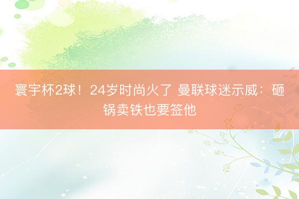 寰宇杯2球！24岁时尚火了 曼联球迷示威：砸锅卖铁也要签他