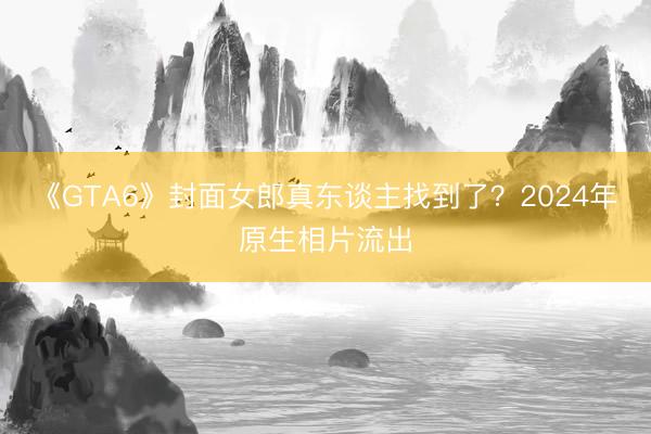 《GTA6》封面女郎真东谈主找到了？2024年原生相片流出