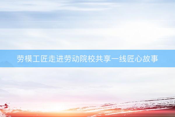 劳模工匠走进劳动院校共享一线匠心故事