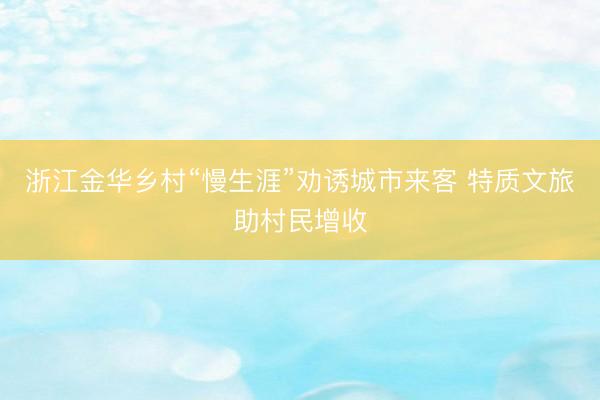 浙江金华乡村“慢生涯”劝诱城市来客 特质文旅助村民增收